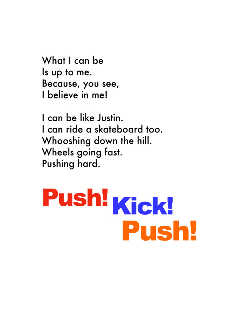 Sample page that reads What I Can Be Is Up To Me becuase you see I beleive in me. I can be like Justing, I can ride a skateboard too. Whooshing down th ehill Wheels going fast Pushing hard. Push! Kick! Push!
